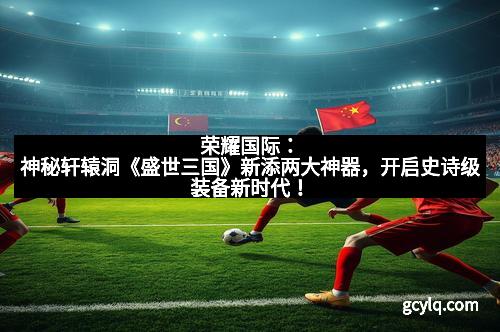 荣耀国际：神秘轩辕洞《盛世三国》新添两大神器，开启史诗级装备新时代！